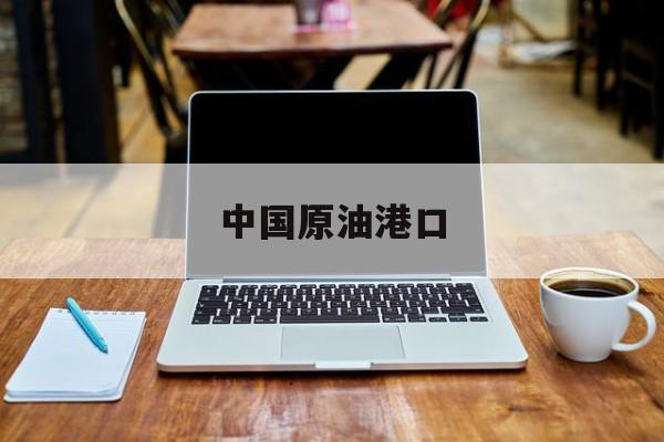 中国原油港口(中国原油港口分布图)
